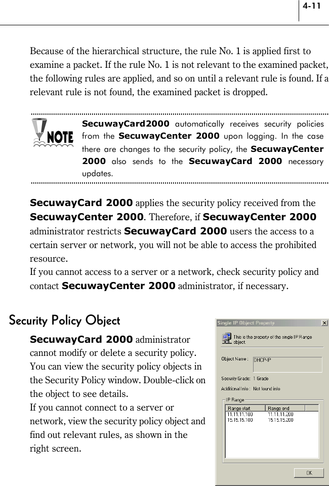 4-11 Because of the hierarchical structure, the rule No. 1 is applied first to examine a packet. If the rule No. 1 is not relevant to the examined packet, the following rules are applied, and so on until a relevant rule is found. If a relevant rule is not found, the examined packet is dropped.  SecuwayCard2000 automatically receives security policies from the SecuwayCenter 2000 upon logging. In the case there are changes to the security policy, the SecuwayCenter 2000 also sends to the SecuwayCard 2000 necessary updates.  SecuwayCard 2000 applies the security policy received from the SecuwayCenter 2000. Therefore, if SecuwayCenter 2000 administrator restricts SecuwayCard 2000 users the access to a certain server or network, you will not be able to access the prohibited resource.  If you cannot access to a server or a network, check security policy and contact SecuwayCenter 2000 administrator, if necessary.  Security Policy Object SecuwayCard 2000 administrator cannot modify or delete a security policy. You can view the security policy objects in the Security Policy window. Double-click on the object to see details.   If you cannot connect to a server or network, view the security policy object and find out relevant rules, as shown in the right screen.  