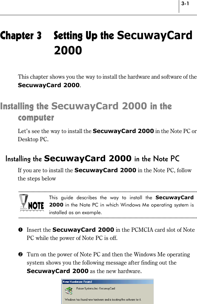 3-1 Chapter 3  Setting Up the SecuwayCard 2000 This chapter shows you the way to install the hardware and software of the SecuwayCard 2000.  Installing the SecuwayCard 2000 in the computer Let’s see the way to install the SecuwayCard 2000 in the Note PC or Desktop PC.    Installing the SecuwayCard 2000 in the Note PC If you are to install the SecuwayCard 2000 in the Note PC, follow the steps below  This guide describes the way to install the SecuwayCard 2000 in the Note PC in which Windows Me operating system is installed as an example.  # Insert the SecuwayCard 2000 in the PCMCIA card slot of Note PC while the power of Note PC is off.    $  Turn on the power of Note PC and then the Windows Me operating system shows you the following message after finding out the SecuwayCard 2000 as the new hardware.  