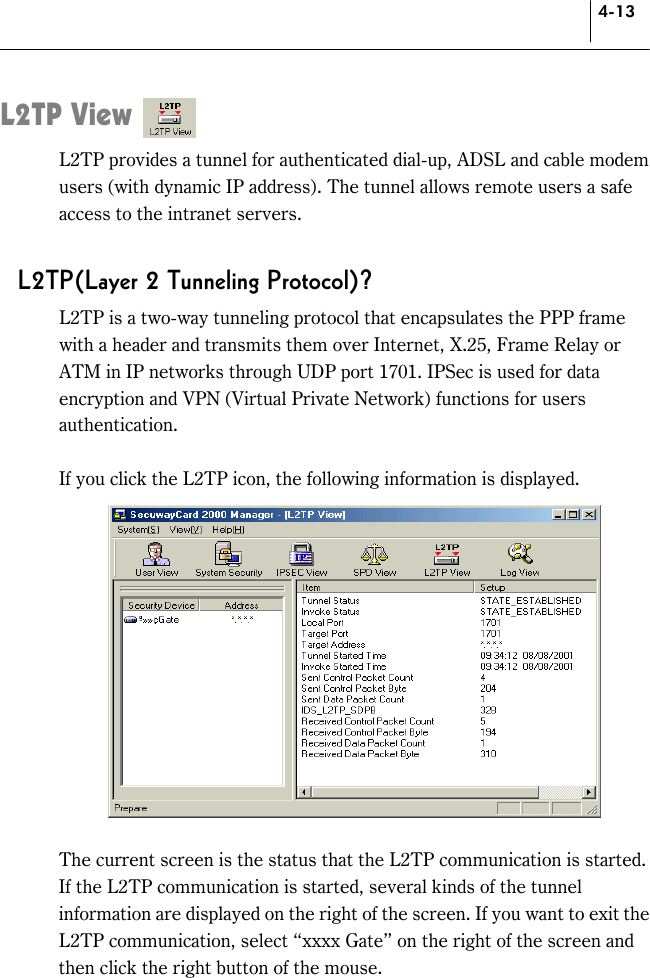 4-13 L2TP View L2TP provides a tunnel for authenticated dial-up, ADSL and cable modem users (with dynamic IP address). The tunnel allows remote users a safe access to the intranet servers.  L2TP(Layer 2 Tunneling Protocol)? L2TP is a two-way tunneling protocol that encapsulates the PPP frame with a header and transmits them over Internet, X.25, Frame Relay or ATM in IP networks through UDP port 1701. IPSec is used for data encryption and VPN (Virtual Private Network) functions for users authentication.  If you click the L2TP icon, the following information is displayed.     The current screen is the status that the L2TP communication is started. If the L2TP communication is started, several kinds of the tunnel information are displayed on the right of the screen. If you want to exit the L2TP communication, select “xxxx Gate” on the right of the screen and then click the right button of the mouse.   