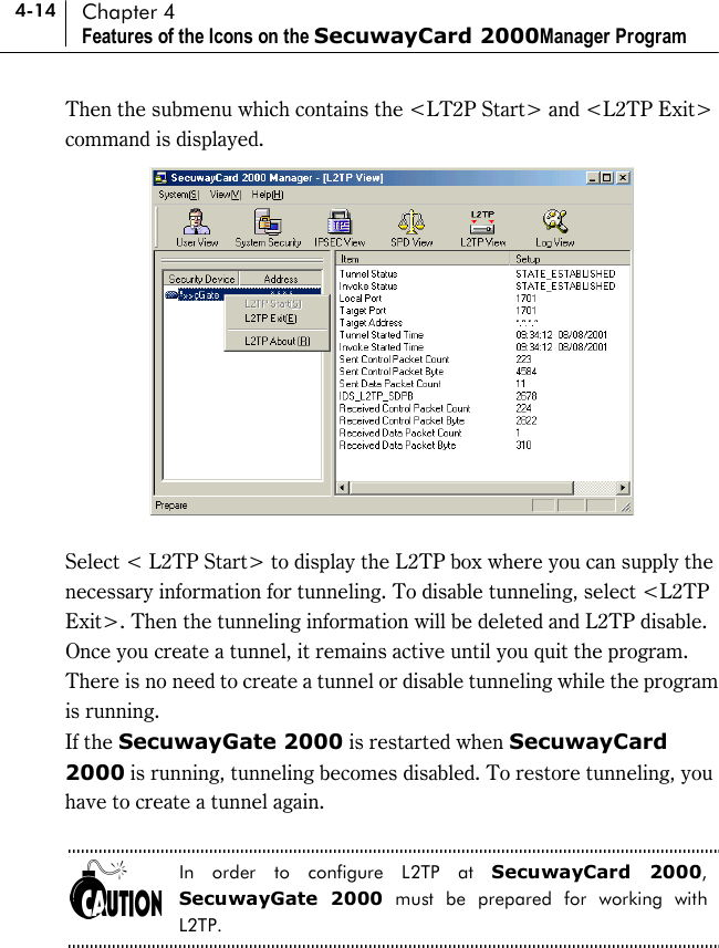 4-14 Chapter 4 Features of the Icons on the SecuwayCard 2000Manager Program Then the submenu which contains the &lt;LT2P Start&gt; and &lt;L2TP Exit&gt; command is displayed.     Select &lt; L2TP Start&gt; to display the L2TP box where you can supply the necessary information for tunneling. To disable tunneling, select &lt;L2TP Exit&gt;. Then the tunneling information will be deleted and L2TP disable.   Once you create a tunnel, it remains active until you quit the program. There is no need to create a tunnel or disable tunneling while the program is running.   If the SecuwayGate 2000 is restarted when SecuwayCard 2000 is running, tunneling becomes disabled. To restore tunneling, you have to create a tunnel again.  In order to configure L2TP at SecuwayCard 2000, SecuwayGate 2000 must be prepared for working with L2TP.  