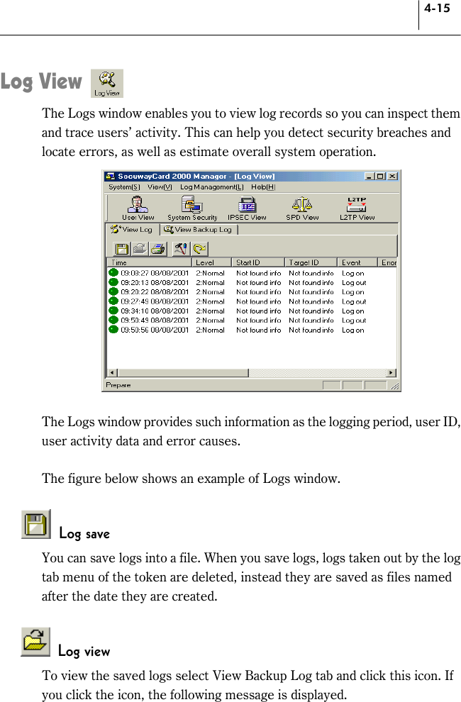 4-15 Log View The Logs window enables you to view log records so you can inspect them and trace users’ activity. This can help you detect security breaches and locate errors, as well as estimate overall system operation.     The Logs window provides such information as the logging period, user ID, user activity data and error causes.    The figure below shows an example of Logs window.   Log save You can save logs into a file. When you save logs, logs taken out by the log tab menu of the token are deleted, instead they are saved as files named after the date they are created.   Log view  To view the saved logs select View Backup Log tab and click this icon. If you click the icon, the following message is displayed. 