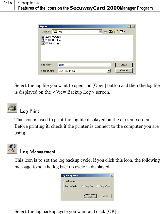 4-16 Chapter 4 Features of the Icons on the SecuwayCard 2000Manager Program   Select the log file you want to open and [Open] button and then the log file is displayed on the &lt;View Backup Log&gt; screen.     Log Print This icon is used to print the log file displayed on the current screen. Before printing it, check if the printer is connect to the computer you are using.   Log Management This icon is to set the log backup cycle. If you click this icon, the following message to set the log backup cycle is displayed.   Select the log backup cycle you want and click [OK].    