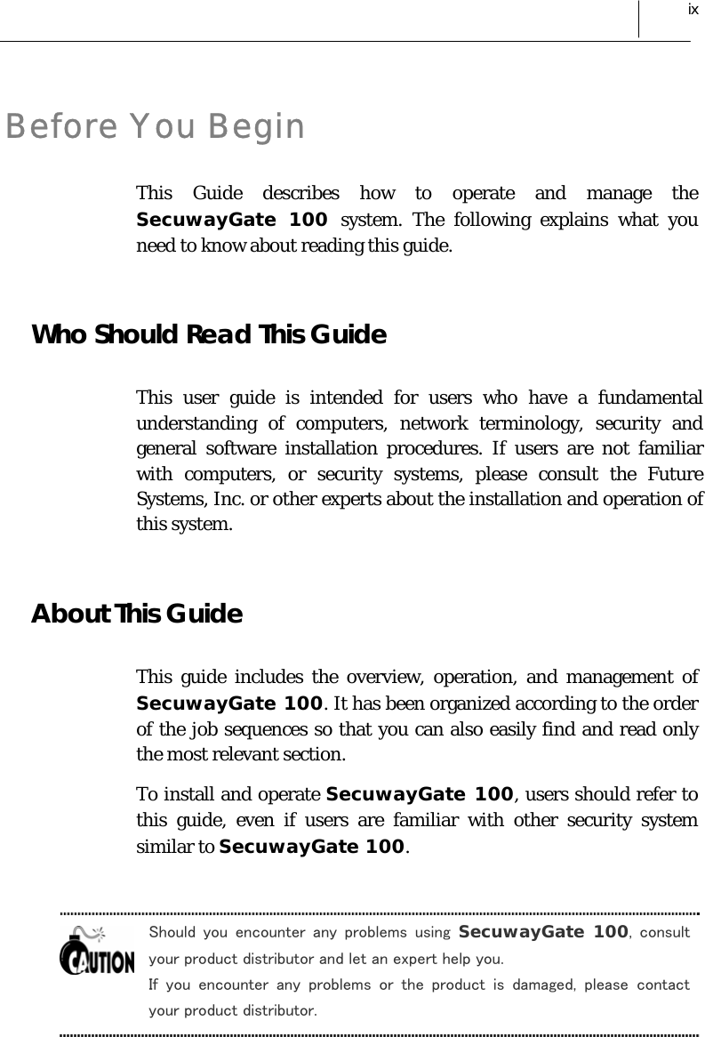  ix Before You Begin This Guide describes how to operate and manage the SecuwayGate 100 system. The following explains what you need to know about reading this guide.  Who Should Read This Guide This user guide is intended for users who have a fundamental understanding of computers, network terminology, security and general software installation procedures. If users are not familiar with computers, or security systems, please consult the Future Systems, Inc. or other experts about the installation and operation of this system.  About This Guide This guide includes the overview, operation, and management of SecuwayGate 100. It has been organized according to the order of the job sequences so that you can also easily find and read only the most relevant section. To install and operate SecuwayGate 100, users should refer to this guide, even if users are familiar with other security system similar to SecuwayGate 100.  Should  you  encounter  any  problems  using  SecuwayGate 100,  consult your product distributor and let an expert help you. If  you  encounter  any  problems  or  the  product  is  damaged,  please contact your product distributor.  