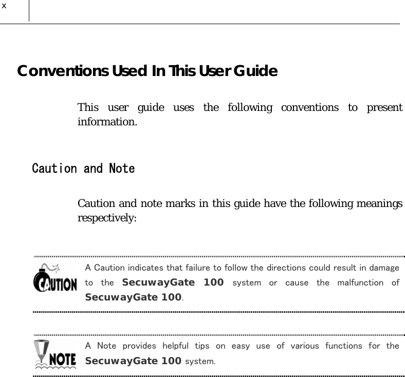  x Conventions Used In This User Guide This user guide uses the following conventions to present information.  Caution and Note Caution and note marks in this guide have the following meanings respectively:  A Caution indicates that failure to follow the directions could result in damage to  the  SecuwayGate 100 system  or  cause  the  malfunction  of SecuwayGate 100.  A  Note  provides  helpful  tips  on  easy  use  of  various  functions  for  the SecuwayGate 100 system.   