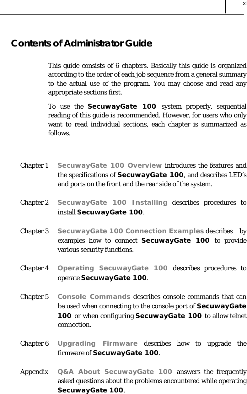  xi Contents of Administrator Guide This guide consists of 6 chapters. Basically this guide is organized according to the order of each job sequence from a general summary to the actual use of the program. You may choose and read any appropriate sections first. To use the SecuwayGate 100 system properly, sequential reading of this guide is recommended. However, for users who only want to read individual sections, each chapter is summarized as follows.  Chapter 1   SecuwayGate 100 Overview introduces the features and the specifications of SecuwayGate 100, and describes LED’s and ports on the front and the rear side of the system.  Chapter 2   SecuwayGate 100 Installing describes procedures to install SecuwayGate 100. Chapter 3   SecuwayGate 100 Connection Examples describes  by examples how to connect SecuwayGate 100 to provide various security functions. Chapter 4  Operating SecuwayGate 100 describes procedures to operate SecuwayGate 100. Chapter 5  Console Commands describes console commands that can be used when connecting to the console port of SecuwayGate 100 or when configuring SecuwayGate 100 to allow telnet connection.  Chapter 6  Upgrading Firmware describes how to upgrade the firmware of SecuwayGate 100. Appendix  Q&amp;A About SecuwayGate 100 answers the frequently asked questions about the problems encountered while operating SecuwayGate 100. 