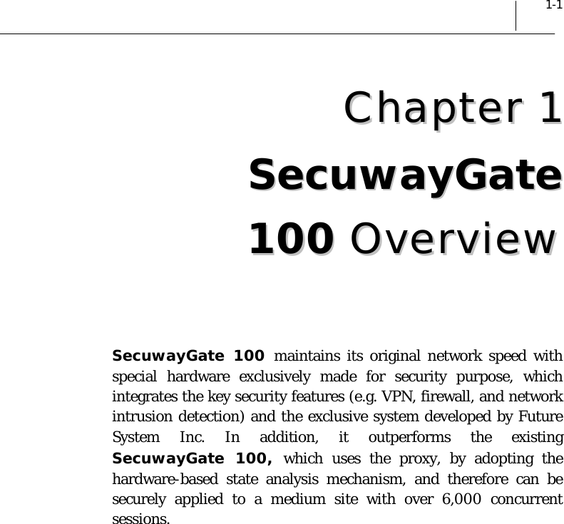  1-1 CChhaapptteerr  11  SSeeccuuwwaayyGGaattee  110000  OOvveerrvviieeww   SecuwayGate 100 maintains its original network speed with special hardware exclusively made for security purpose, which integrates the key security features (e.g. VPN, firewall, and network intrusion detection) and the exclusive system developed by Future System Inc. In addition, it outperforms the existing SecuwayGate 100, which uses the proxy, by adopting the hardware-based state analysis mechanism, and therefore can be securely applied to a medium site with over 6,000 concurrent sessions.  