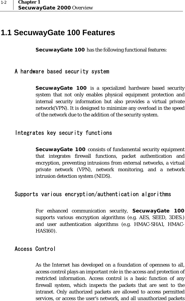  1-2  Chapter 1 SecuwayGate 2000 Overview 1.1 SecuwayGate 100 Features SecuwayGate 100 has the following functional features:   A hardware based security system SecuwayGate 100 is a specialized hardware based security system that not only enables physical equipment protection and internal security information but also provides a virtual private network(VPN). It is designed to minimize any overload in the speed of the network due to the addition of the security system.   Integrates key security functions SecuwayGate 100 consists of fundamental security equipment that integrates firewall functions, packet authentication and encryption, preventing intrusions from external networks, a virtual private network (VPN), network monitoring, and a network intrusion detection system (NIDS).  Supports various encryption/authentication algorithms For enhanced communication security, SecuwayGate 100 supports various encryption algorithms (e.g. AES, SEED, 3DES.) and user authentication algorithms (e.g. HMAC-SHA1, HMAC-HAS160).  Access Control As the Internet has developed on a foundation of openness to all, access control plays an important role in the access and protection of restricted information. Access control is a basic function of any firewall system, which inspects the packets that are sent to the intranet. Only authorized packets are allowed to access permitted services, or access the user’s network, and all unauthorized packets 