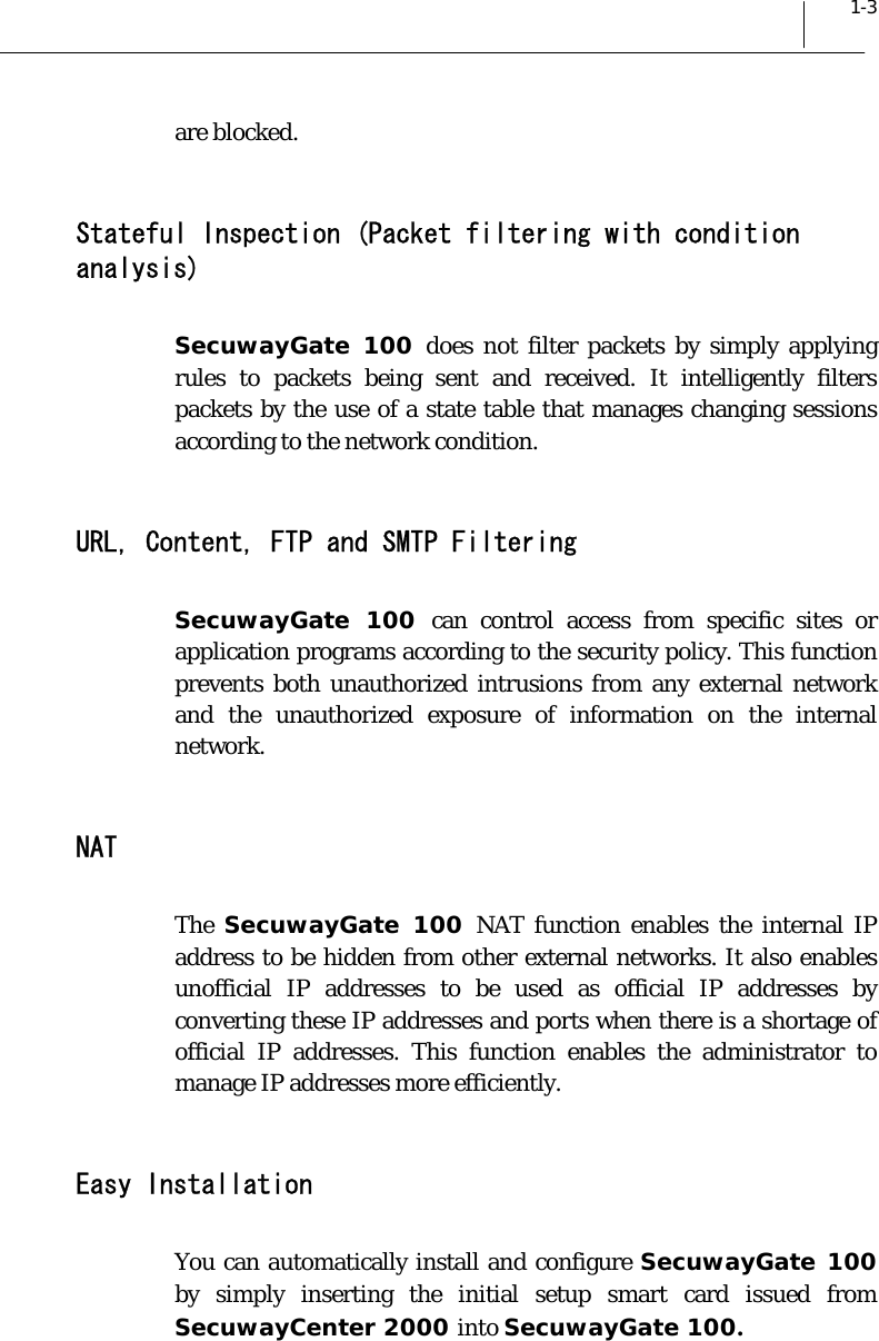  1-3 are blocked.  Stateful Inspection (Packet filtering with condition analysis) SecuwayGate 100 does not filter packets by simply applying rules to packets being sent and received. It intelligently filters packets by the use of a state table that manages changing sessions according to the network condition.  URL, Content, FTP and SMTP Filtering SecuwayGate 100 can control access from specific sites or application programs according to the security policy. This function prevents both unauthorized intrusions from any external network and the unauthorized exposure of information on the internal network.  NAT  The  SecuwayGate 100 NAT function enables the internal IP address to be hidden from other external networks. It also enables unofficial IP addresses to be used as official IP addresses by converting these IP addresses and ports when there is a shortage of official IP addresses. This function enables the administrator to manage IP addresses more efficiently.  Easy Installation You can automatically install and configure SecuwayGate 100 by simply inserting the initial setup smart card issued from SecuwayCenter 2000 into SecuwayGate 100.   