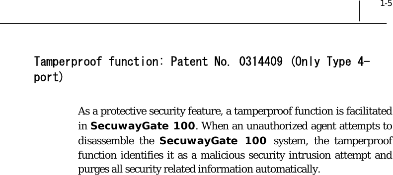  1-5 Tamperproof function: Patent No. 0314409 (Only Type 4-port) As a protective security feature, a tamperproof function is facilitated in SecuwayGate 100. When an unauthorized agent attempts to disassemble the SecuwayGate 100 system, the tamperproof function identifies it as a malicious security intrusion attempt and purges all security related information automatically.  