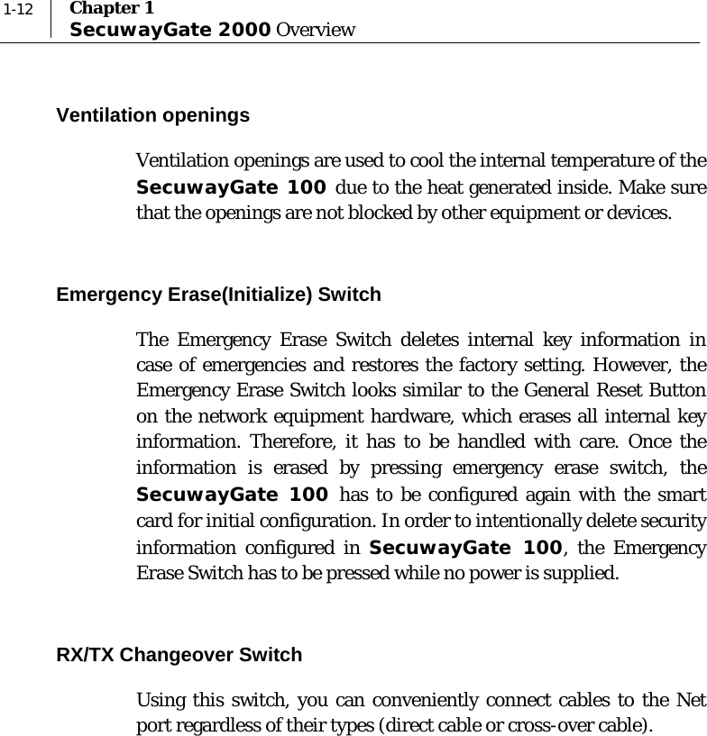  1-12  Chapter 1 SecuwayGate 2000 Overview Ventilation openings  Ventilation openings are used to cool the internal temperature of the SecuwayGate 100 due to the heat generated inside. Make sure that the openings are not blocked by other equipment or devices.  Emergency Erase(Initialize) Switch  The Emergency Erase Switch deletes internal key information in case of emergencies and restores the factory setting. However, the Emergency Erase Switch looks similar to the General Reset Button on the network equipment hardware, which erases all internal key information. Therefore, it has to be handled with care. Once the information is erased by pressing emergency erase switch, the SecuwayGate 100 has to be configured again with the smart card for initial configuration. In order to intentionally delete security information configured in SecuwayGate 100, the Emergency Erase Switch has to be pressed while no power is supplied.  RX/TX Changeover Switch  Using this switch, you can conveniently connect cables to the Net port regardless of their types (direct cable or cross-over cable).   