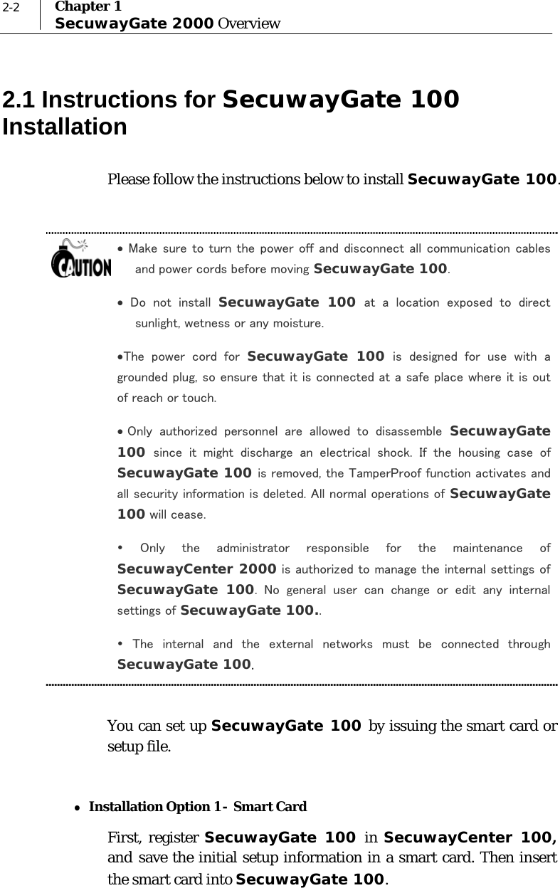  2-2  Chapter 1 SecuwayGate 2000 Overview 2.1 Instructions for SecuwayGate 100 Installation Please follow the instructions below to install SecuwayGate 100.  • Make sure to turn the power off and disconnect all communication cables and power cords before moving SecuwayGate 100. •  Do  not  install  SecuwayGate 100 at  a  location  exposed  to  direct sunlight, wetness or any moisture. •The  power  cord  for  SecuwayGate 100 is designed for use with a grounded plug, so ensure that it is connected at a safe place where it is out of reach or touch. • Only  authorized  personnel  are  allowed  to  disassemble  SecuwayGate 100  since  it  might  discharge  an  electrical  shock.  If  the  housing  case  of SecuwayGate 100 is removed, the TamperProof function activates and all security information is deleted. All normal operations of SecuwayGate 100 will cease. y  Only  the  administrator  responsible  for  the  maintenance  of SecuwayCenter 2000 is authorized to manage the internal settings of SecuwayGate 100.  No  general  user  can  change  or  edit  any  internal settings of SecuwayGate 100.. y  The  internal  and  the  external  networks  must  be  connected  through SecuwayGate 100.  You can set up SecuwayGate 100 by issuing the smart card or setup file.  z Installation Option 1 -  Smart Card  First, register SecuwayGate 100 in SecuwayCenter 100, and save the initial setup information in a smart card. Then insert the smart card into SecuwayGate 100.   