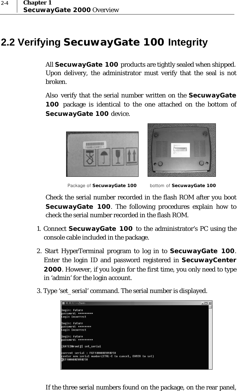  2-4  Chapter 1 SecuwayGate 2000 Overview 2.2 Verifying SecuwayGate 100 Integrity All SecuwayGate 100 products are tightly sealed when shipped. Upon delivery, the administrator must verify that the seal is not broken. Also verify that the serial number written on the SecuwayGate 100  package is identical to the one attached on the bottom of SecuwayGate 100 device.         Package of SecuwayGate 100         bottom of SecuwayGate 100 Check the serial number recorded in the flash ROM after you boot SecuwayGate 100. The following procedures explain how to check the serial number recorded in the flash ROM. 1. Connect SecuwayGate 100 to the administrator’s PC using the console cable included in the package. 2. Start HyperTerminal program to log in to SecuwayGate 100. Enter the login ID and password registered in SecuwayCenter 2000. However, if you login for the first time, you only need to type in ‘admin’ for the login account.  3. Type ‘set_serial’ command. The serial number is displayed.    If the three serial numbers found on the package, on the rear panel, 