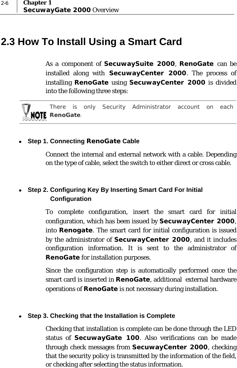  2-6  Chapter 1 SecuwayGate 2000 Overview 2.3 How To Install Using a Smart Card As a component of SecuwaySuite 2000, RenoGate  can be installed along with SecuwayCenter 2000. The process of installing  RenoGate using SecuwayCenter 2000 is divided into the following three steps:   There is only Security Administrator account on each RenoGate.  z Step 1. Connecting RenoGate Cable Connect the internal and external network with a cable. Depending on the type of cable, select the switch to either direct or cross cable.    z Step 2. Configuring Key By Inserting Smart Card For Initial  Configuration To complete configuration, insert the smart card for initial configuration, which has been issued by SecuwayCenter 2000, into Renogate. The smart card for initial configuration is issued by the administrator of SecuwayCenter 2000, and it includes configuration information. It is sent to the administrator of RenoGate for installation purposes. Since the configuration step is automatically performed once the smart card is inserted in RenoGate, additional  external hardware operations of RenoGate is not necessary during installation.   z Step 3. Checking that the Installation is Complete Checking that installation is complete can be done through the LED status of SecuwayGate 100. Also verifications can be made through check messages from SecuwayCenter 2000, checking that the security policy is transmitted by the information of the field, or checking after selecting the status information.  