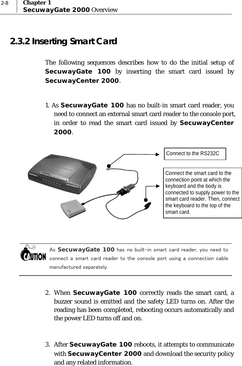  2-8  Chapter 1 SecuwayGate 2000 Overview 2.3.2 Inserting Smart Card The following sequences describes how to do the initial setup of SecuwayGate 100 by inserting the smart card issued by SecuwayCenter 2000.   1. As SecuwayGate 100 has no built-in smart card reader, you need to connect an external smart card reader to the console port, in order to read the smart card issued by SecuwayCenter 2000.         As SecuwayGate 100 has no built-in smart card reader, you need to connect a smart card reader to the console port using a connection cable manufactured separately.  2.  When  SecuwayGate 100 correctly reads the smart card, a buzzer sound is emitted and the safety LED turns on. After the reading has been completed, rebooting occurs automatically and the power LED turns off and on.   3.  After SecuwayGate 100 reboots, it attempts to communicate with SecuwayCenter 2000 and download the security policy and any related information.  Connect the smart card to the connection point at which the keyboard and the body is connected to supply power to the smart card reader. Then, connect the keyboard to the top of the smart card. Connect to the RS232C 