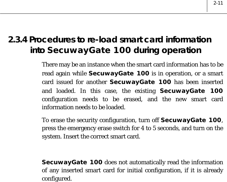  2-11 2.3.4 Procedures to re-load smart card information into SecuwayGate 100 during operation  There may be an instance when the smart card information has to be read again while SecuwayGate 100 is in operation, or a smart card issued for another SecuwayGate 100 has been inserted and loaded. In this case, the existing SecuwayGate 100 configuration needs to be erased, and the new smart card information needs to be loaded.  To erase the security configuration, turn off SecuwayGate 100, press the emergency erase switch for 4 to 5 seconds, and turn on the system. Insert the correct smart card.  SecuwayGate 100 does not automatically read the information of any inserted smart card for initial configuration, if it is already configured.   