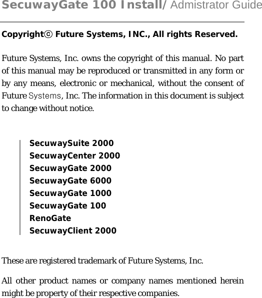  SecuwayGate 100 Install/Admistrator Guide Copyright  Future Systems, INC., All rights Reserved.ⓒ  Future Systems, Inc. owns the copyright of this manual. No part of this manual may be reproduced or transmitted in any form or by any means, electronic or mechanical, without the consent of Future Systems, Inc. The information in this document is subject to change without notice.  SecuwaySuite 2000 SecuwayCenter 2000 SecuwayGate 2000 SecuwayGate 6000 SecuwayGate 1000 SecuwayGate 100 RenoGate  SecuwayClient 2000    These are registered trademark of Future Systems, Inc. All other product names or company names mentioned herein might be property of their respective companies.  