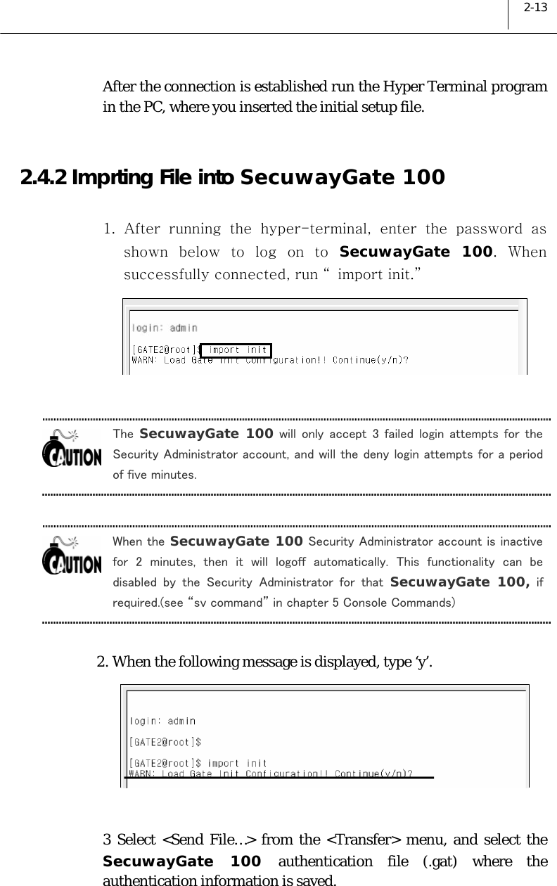  2-13 After the connection is established run the Hyper Terminal program in the PC, where you inserted the initial setup file.   2.4.2 Imprting File into SecuwayGate 100  1. After running the hyper-terminal, enter the password as shown  below  to  log  on  to  SecuwayGate 100.  When successfully connected, run “ import init.”    The  SecuwayGate 100 will  only  accept  3  failed  login  attempts  for  the Security Administrator account, and will the deny login attempts for a period of five minutes.  When the SecuwayGate 100 Security Administrator account is inactive for  2  minutes,  then  it  will  logoff  automatically.  This  functionality  can  be disabled  by  the  Security  Administrator  for  that  SecuwayGate 100, if required.(see “sv command” in chapter 5 Console Commands)  2. When the following message is displayed, type ‘y’.   3 Select &lt;Send File…&gt; from the &lt;Transfer&gt; menu, and select the SecuwayGate 100 authentication file (.gat) where the authentication information is saved. 