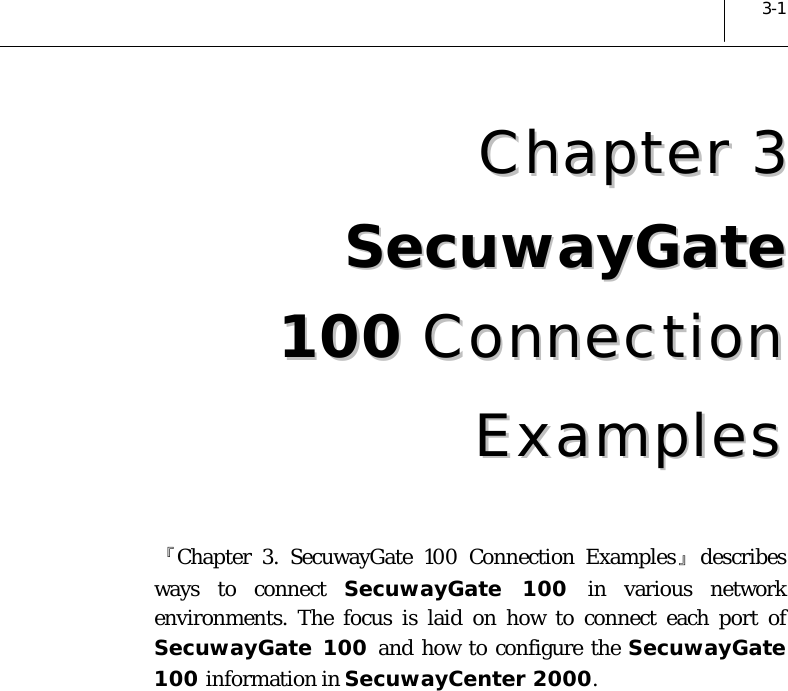  3-1 CChhaapptteerr  33SSeeccuuwwaayyGGaattee  110000  CCoonnnneeccttiioonn  EExxaammpplleess  『Chapter 3. SecuwayGate 100 Connection Examples』describes ways to connect SecuwayGate 100 in various network environments. The focus is laid on how to connect each port of SecuwayGate 100 and how to configure the SecuwayGate 100 information in SecuwayCenter 2000.  
