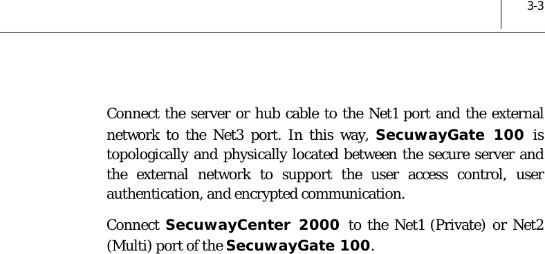  3-3  Connect the server or hub cable to the Net1 port and the external network to the Net3 port. In this way, SecuwayGate 100 is topologically and physically located between the secure server and the external network to support the user access control, user authentication, and encrypted communication.  Connect  SecuwayCenter 2000 to the Net1 (Private) or Net2 (Multi) port of the SecuwayGate 100. 