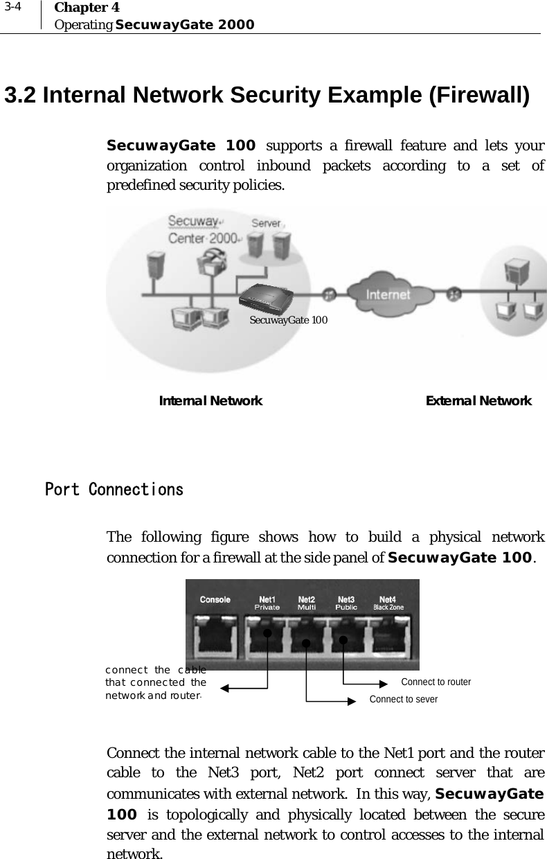  3-4  Chapter 4 Operating SecuwayGate 2000  3.2 Internal Network Security Example (Firewall) SecuwayGate 100 supports a firewall feature and lets your organization control inbound packets according to a set of predefined security policies.   Internal Network                                             External Network   Port Connections The following figure shows how to build a physical network connection for a firewall at the side panel of SecuwayGate 100.            Connect the internal network cable to the Net1 port and the router cable to the Net3 port, Net2 port connect server that are communicates with external network.  In this way, SecuwayGate 100  is topologically and physically located between the secure server and the external network to control accesses to the internal network.  Connect to router connect the cable that connected the network and router.   SecuwayGate 100 Connect to sever 