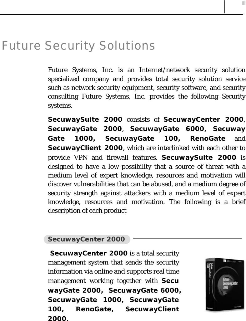  iii Future Security Solutions Future Systems, Inc. is an Internet/network security solution specialized company and provides total security solution service such as network security equipment, security software, and security consulting Future Systems, Inc. provides the following Security systems. SecuwaySuite 2000 consists of SecuwayCenter 2000, SecuwayGate 2000, SecuwayGate 6000, Secuway Gate 1000, SecuwayGate 100, RenoGate and SecuwayClient 2000, which are interlinked with each other to provide VPN and firewall features. SecuwaySuite 2000 is designed to have a low possibility that a source of threat with a medium level of expert knowledge, resources and motivation will discover vulnerabilities that can be abused, and a medium degree of security strength against attackers with a medium level of expert knowledge, resources and motivation. The following is a brief description of each product  SecuwayCenter 2000  SecuwayCenter 2000 is a total security management system that sends the security information via online and supports real time management working together with Secu wayGate 2000,  SecuwayGate 6000,  SecuwayGate 1000, SecuwayGate 100, RenoGate, SecuwayClient 2000. 