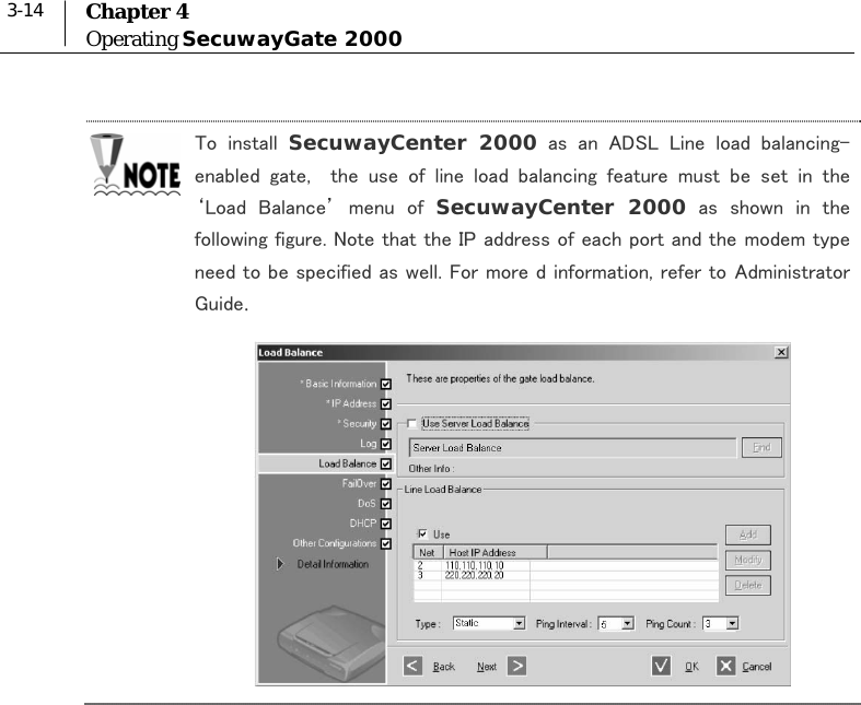  3-14  Chapter 4 Operating SecuwayGate 2000  To  install  SecuwayCenter 2000  as  an  ADSL  Line  load  balancing-enabled  gate,    the  use  of  line  load  balancing  feature  must  be  set  in  the ‘Load  Balance’  menu  of  SecuwayCenter 2000  as  shown  in  the following figure. Note that the IP address of each port and the modem type need to be specified as well. For more d information, refer to Administrator Guide.   