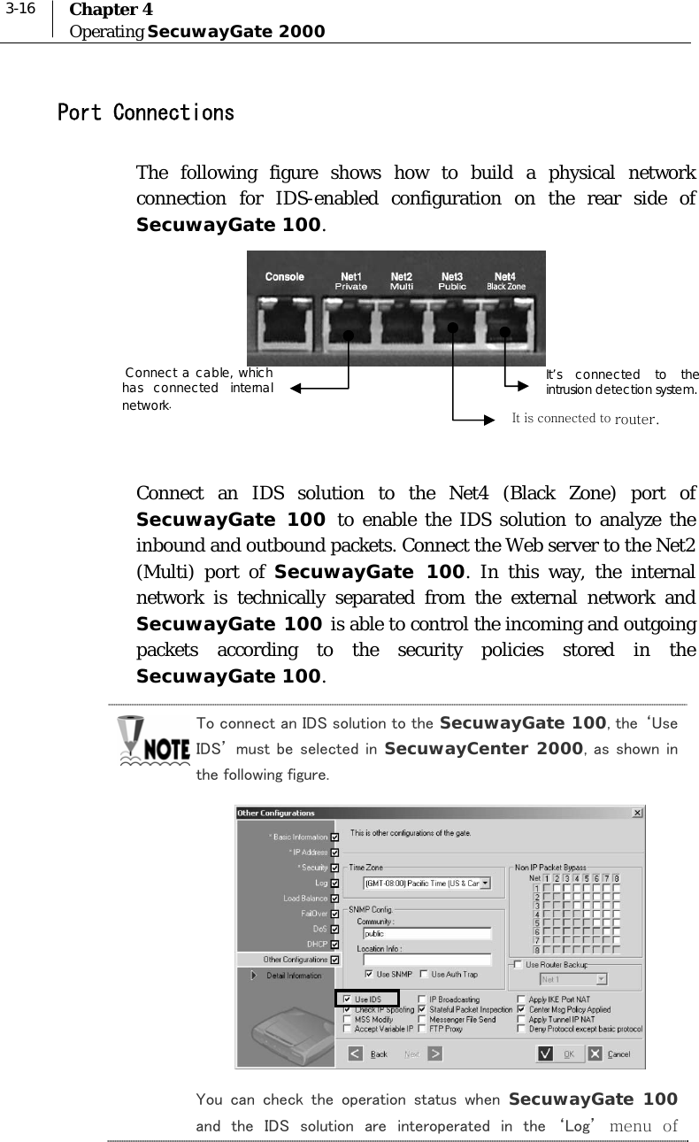  3-16  Chapter 4 Operating SecuwayGate 2000  Port Connections The following figure shows how to build a physical network connection for IDS-enabled configuration on the rear side of SecuwayGate 100.       Connect an IDS solution to the Net4 (Black Zone) port of SecuwayGate 100 to enable the IDS solution to analyze the inbound and outbound packets. Connect the Web server to the Net2 (Multi) port of SecuwayGate 100. In this way, the internal network is technically separated from the external network and SecuwayGate 100 is able to control the incoming and outgoing packets according to the security policies stored in the SecuwayGate 100. To connect an IDS solution to the SecuwayGate 100, the ‘Use IDS’ must  be selected in  SecuwayCenter 2000, as shown in the following figure.   You  can  check  the  operation  status  when  SecuwayGate 100 and  the  IDS  solution  are  interoperated  in  the  ‘Log’ menu of It’s connected to the intrusion detection system. It is connected to router.  Connect a cable, which has connected internal network. 