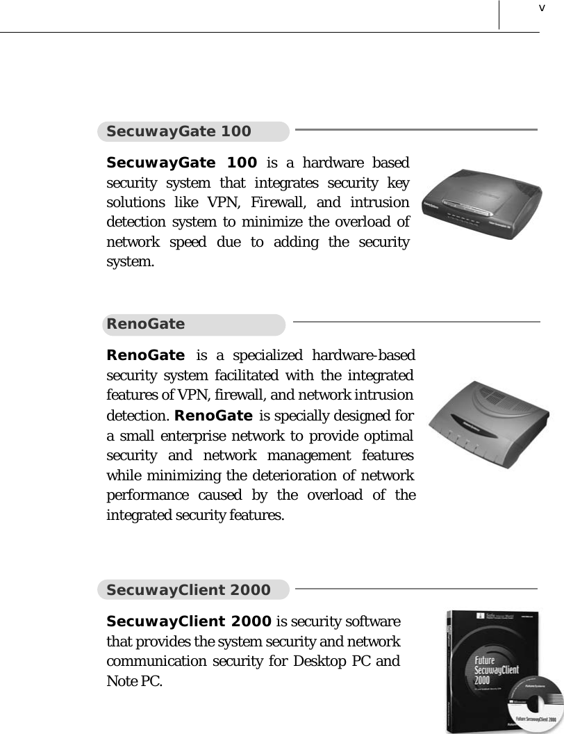  v  SecuwayGate 100 SecuwayGate 100 is a hardware based security system that integrates security key solutions like VPN, Firewall, and intrusion detection system to minimize the overload of network speed due to adding the security system.  RenoGate RenoGate  is a specialized hardware-based security system facilitated with the integrated features of VPN, firewall, and network intrusion detection. RenoGate is specially designed for a small enterprise network to provide optimal security and network management features while minimizing the deterioration of network performance caused by the overload of the integrated security features.  SecuwayClient 2000 SecuwayClient 2000 is security software that provides the system security and network communication security for Desktop PC and Note PC.  