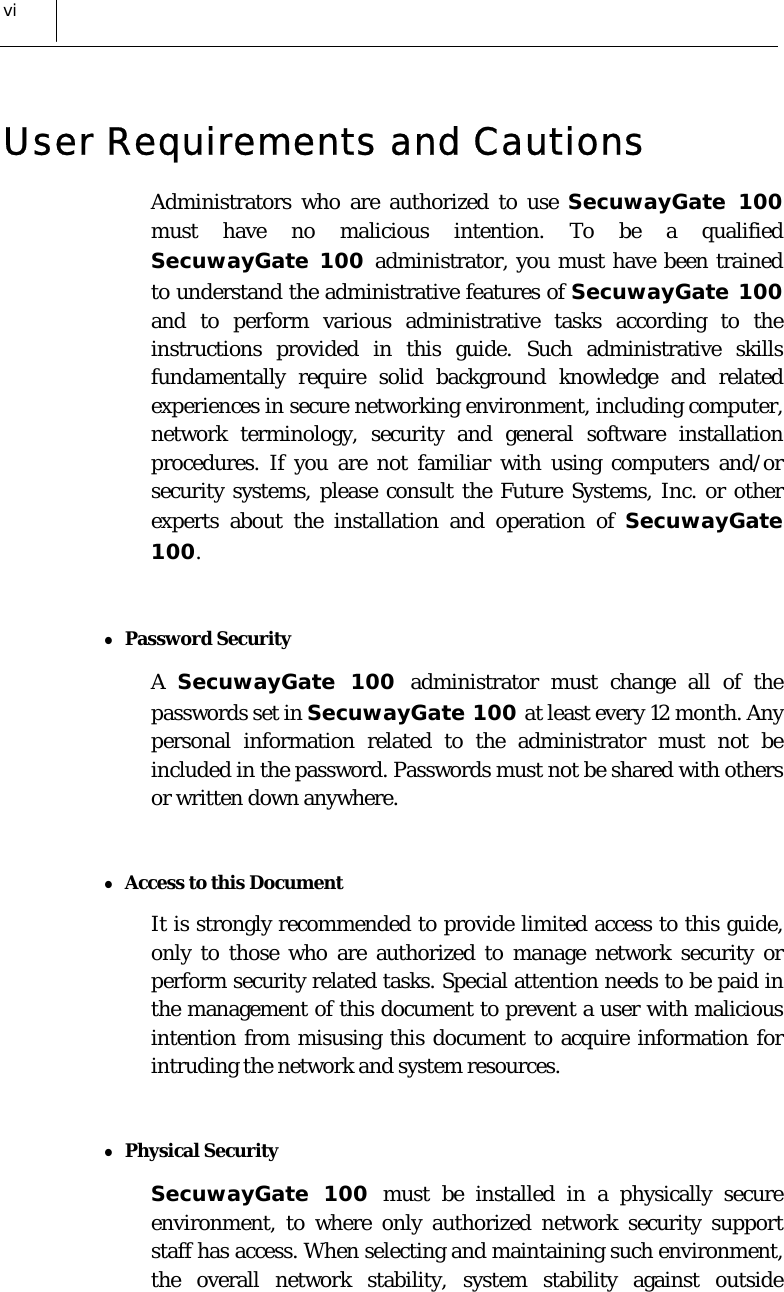  vi User Requirements and Cautions Administrators who are authorized to use SecuwayGate 100 must have no malicious intention. To be a qualified SecuwayGate 100 administrator, you must have been trained to understand the administrative features of SecuwayGate 100 and to perform various administrative tasks according to the instructions provided in this guide. Such administrative skills fundamentally require solid background knowledge and related experiences in secure networking environment, including computer, network terminology, security and general software installation procedures. If you are not familiar with using computers and/or security systems, please consult the Future Systems, Inc. or other experts about the installation and operation of SecuwayGate 100.  z Password Security A  SecuwayGate 100 administrator must change all of the passwords set in SecuwayGate 100 at least every 12 month. Any personal information related to the administrator must not be included in the password. Passwords must not be shared with others or written down anywhere.   z Access to this Document  It is strongly recommended to provide limited access to this guide, only to those who are authorized to manage network security or perform security related tasks. Special attention needs to be paid in the management of this document to prevent a user with malicious intention from misusing this document to acquire information for intruding the network and system resources.  z Physical Security SecuwayGate 100 must be installed in a physically secure environment, to where only authorized network security support staff has access. When selecting and maintaining such environment, the overall network stability, system stability against outside 
