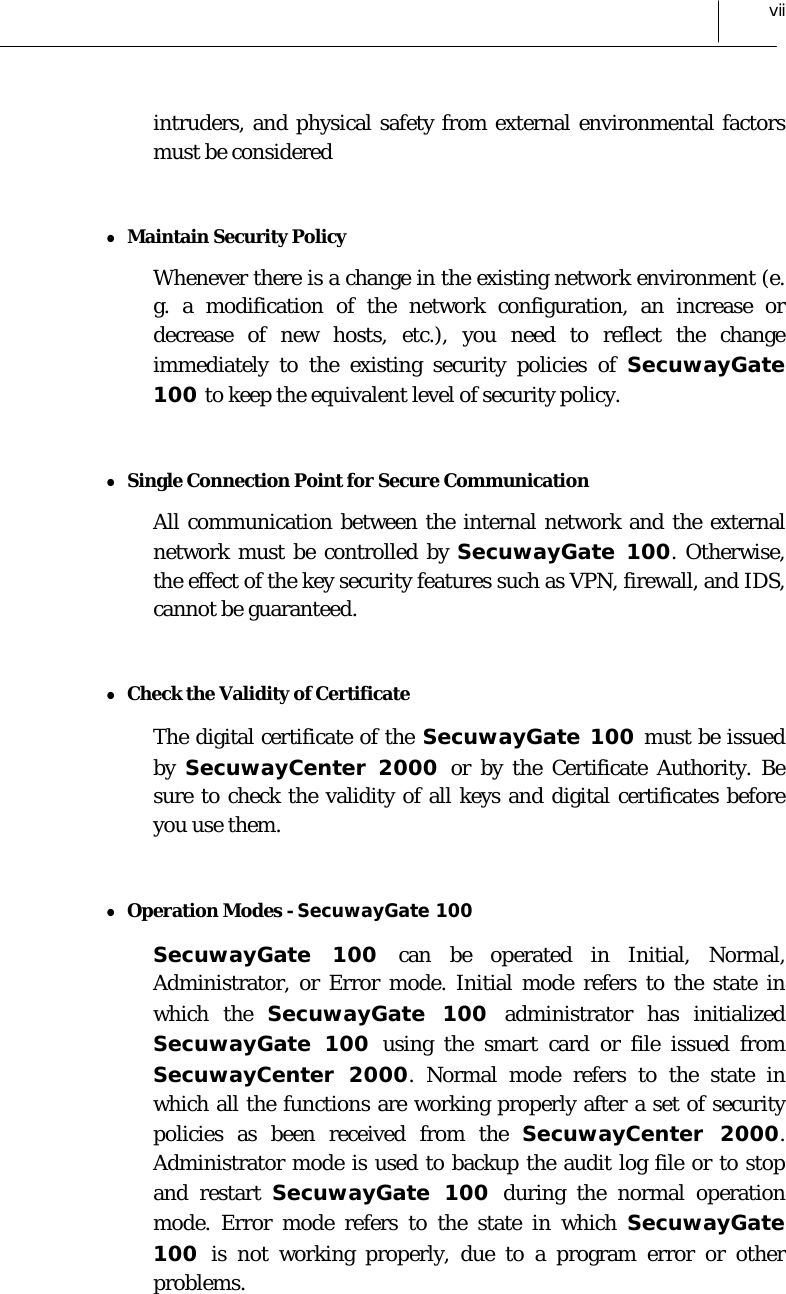  vii intruders, and physical safety from external environmental factors must be considered  z Maintain Security Policy Whenever there is a change in the existing network environment (e. g. a modification of the network configuration, an increase or decrease of new hosts, etc.), you need to reflect the change immediately to the existing security policies of SecuwayGate 100 to keep the equivalent level of security policy.  z Single Connection Point for Secure Communication All communication between the internal network and the external network must be controlled by SecuwayGate 100. Otherwise, the effect of the key security features such as VPN, firewall, and IDS, cannot be guaranteed.  z Check the Validity of Certificate  The digital certificate of the SecuwayGate 100 must be issued by  SecuwayCenter 2000 or by the Certificate Authority. Be sure to check the validity of all keys and digital certificates before you use them.  z Operation Modes - SecuwayGate 100  SecuwayGate 100 can be operated in Initial, Normal, Administrator, or Error mode. Initial mode refers to the state in which the SecuwayGate 100 administrator has initialized SecuwayGate 100 using the smart card or file issued from SecuwayCenter 2000. Normal mode refers to the state in which all the functions are working properly after a set of security policies as been received from the SecuwayCenter 2000. Administrator mode is used to backup the audit log file or to stop and restart SecuwayGate 100 during the normal operation mode. Error mode refers to the state in which SecuwayGate 100  is not working properly, due to a program error or other problems.