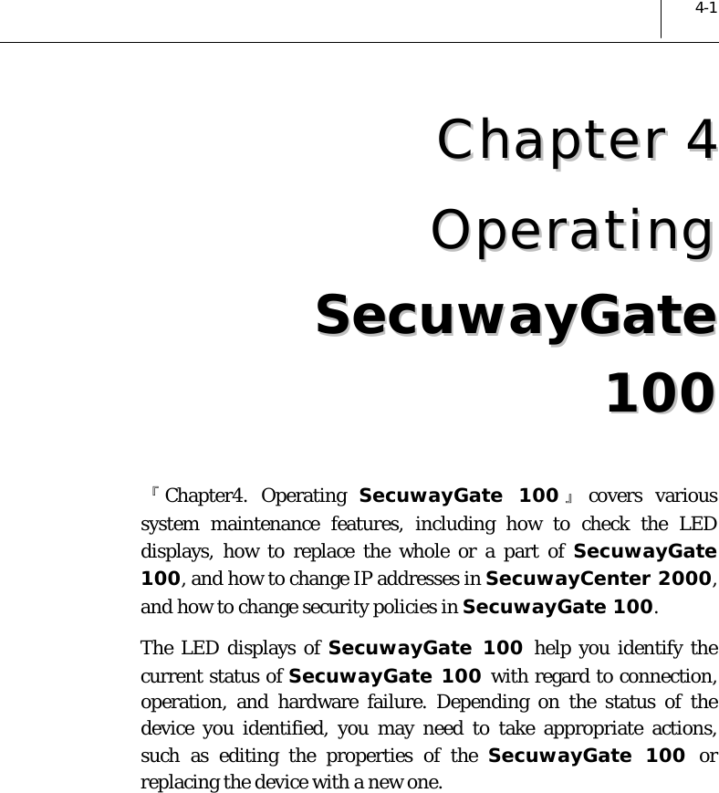  4-1 CChhaapptteerr  44  OOppeerraattiinngg  SSeeccuuwwaayyGGaattee  110000  『Chapter4. Operating SecuwayGate 100 』covers various system maintenance features, including how to check the LED displays, how to replace the whole or a part of SecuwayGate 100, and how to change IP addresses in SecuwayCenter 2000, and how to change security policies in SecuwayGate 100.  The LED displays of SecuwayGate 100 help you identify the current status of SecuwayGate 100 with regard to connection, operation, and hardware failure. Depending on the status of the device you identified, you may need to take appropriate actions, such as editing the properties of the SecuwayGate 100 or replacing the device with a new one. 