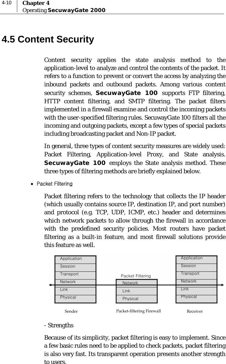  4-10  Chapter 4 Operating SecuwayGate 2000  4.5 Content Security Content security applies the state analysis method to the application-level to analyze and control the contents of the packet. It refers to a function to prevent or convert the access by analyzing the inbound packets and outbound packets. Among various content security schemes, SecuwayGate 100 supports FTP filtering, HTTP content filtering, and SMTP filtering. The packet filters implemented in a firewall examine and control the incoming packets with the user-specified filtering rules. SecuwayGate 100 filters all the incoming and outgoing packets, except a few types of special packets including broadcasting packet and Non-IP packet. In general, three types of content security measures are widely used: Packet Filtering, Application-level Proxy, and State analysis. SecuwayGate 100 employs the State analysis method. These three types of filtering methods are briefly explained below. z Packet Filtering  Packet filtering refers to the technology that collects the IP header (which usually contains source IP, destination IP, and port number) and protocol (e.g. TCP, UDP, ICMP, etc.) header and determines which network packets to allow through the firewall in accordance with the predefined security policies. Most routers have packet filtering as a built-in feature, and most firewall solutions provide this feature as well.   - Strengths Because of its simplicity, packet filtering is easy to implement. Since a few basic rules need to be applied to check packets, packet filtering is also very fast. Its transparent operation presents another strength to users. Sender Application Session Transport Network Link Physical Packet-filtering Firewall Packet Filtering Network Link Physical Application Session Transport Network Link Physical Receiver 