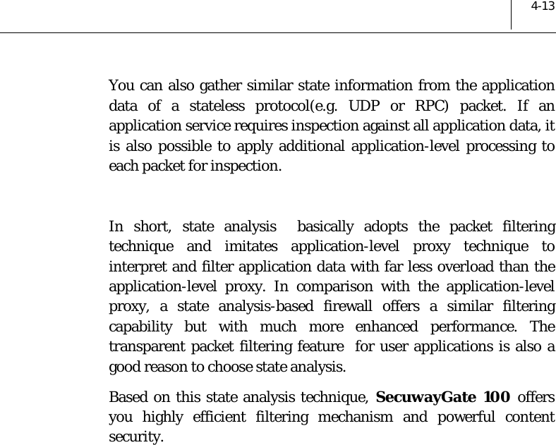  4-13 You can also gather similar state information from the application data of a stateless protocol(e.g. UDP or RPC) packet. If an application service requires inspection against all application data, it is also possible to apply additional application-level processing to each packet for inspection.  In short, state analysis  basically adopts the packet filtering technique and imitates application-level proxy technique to interpret and filter application data with far less overload than the application-level proxy. In comparison with the application-level proxy, a state analysis-based firewall offers a similar filtering capability but with much more enhanced performance. The transparent packet filtering feature  for user applications is also a good reason to choose state analysis. Based on this state analysis technique, SecuwayGate 100 offers you highly efficient filtering mechanism and powerful content security.  