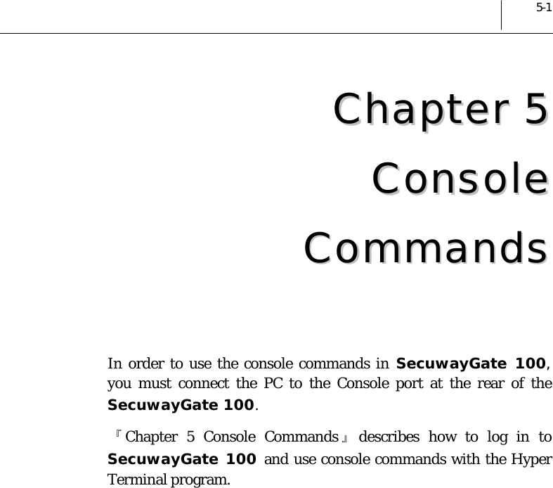  5-1 CChhaapptteerr  55  CCoonnssoollee  CCoommmmaannddss   In order to use the console commands in SecuwayGate 100, you must connect the PC to the Console port at the rear of the SecuwayGate 100. 『Chapter 5 Console Commands 』describes how to log in to SecuwayGate 100 and use console commands with the Hyper Terminal program.  