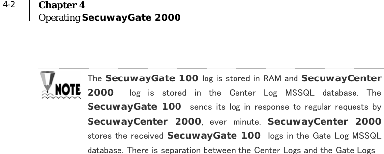  4-2  Chapter 4 Operating SecuwayGate 2000   The SecuwayGate 100 log is stored in RAM and SecuwayCenter 2000    log  is  stored  in  the  Center  Log  MSSQL  database.  The SecuwayGate 100  sends its log in  response  to  regular  requests  by SecuwayCenter 2000,  ever  minute.  SecuwayCenter 2000 stores the received SecuwayGate 100  logs in the Gate Log MSSQL database. There is separation between the Center Logs and the Gate Logs    