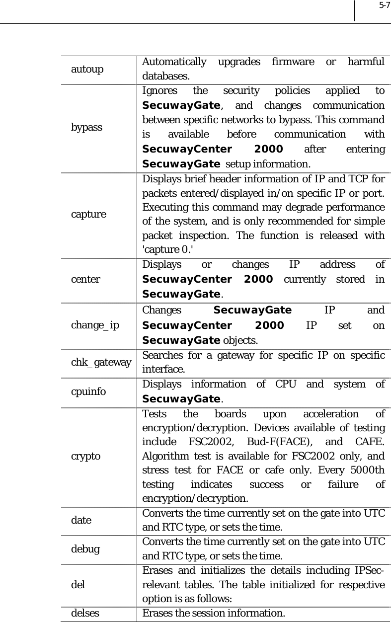  5-7 autoup  Automatically upgrades firmware or harmful databases. bypass Ignores the security policies applied to SecuwayGate, and changes communication between specific networks to bypass. This command is available before communication with SecuwayCenter 2000 after entering SecuwayGate  setup information. capture Displays brief header information of IP and TCP for packets entered/displayed in/on specific IP or port. Executing this command may degrade performance of the system, and is only recommended for simple packet inspection. The function is released with &apos;capture 0.&apos; center Displays or changes IP address of SecuwayCenter 2000 currently stored in SecuwayGate. change_ip  Changes  SecuwayGate IP and SecuwayCenter 2000 IP set on SecuwayGate objects. chk_gateway  Searches for a gateway for specific IP on specific interface. cpuinfo  Displays information of CPU and system of SecuwayGate. crypto Tests the boards upon acceleration of encryption/decryption. Devices available of testing include FSC2002, Bud-F(FACE), and CAFE. Algorithm test is available for FSC2002 only, and stress test for FACE or cafe only. Every 5000th testing indicates success or failure of encryption/decryption. date  Converts the time currently set on the gate into UTC and RTC type, or sets the time. debug  Converts the time currently set on the gate into UTC and RTC type, or sets the time. del  Erases and initializes the details including IPSec-relevant tables. The table initialized for respective option is as follows: delses  Erases the session information. 