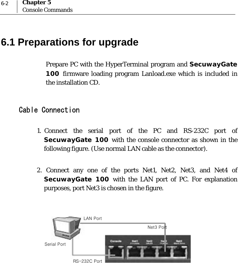  6-2 Chapter 5 Console Commands 6.1 Preparations for upgrade Prepare PC with the HyperTerminal program and SecuwayGate 100  firmware loading program Lanload.exe which is included in the installation CD.   Cable Connection  1.  Connect the serial port of the PC and RS-232C port of SecuwayGate 100 with the console connector as shown in the following figure. (Use normal LAN cable as the connector).  2. Connect any one of the ports Net1, Net2, Net3, and Net4 of SecuwayGate 100 with the LAN port of PC. For explanation purposes, port Net3 is chosen in the figure.       LAN Port Serial Port RS-232C Port Net3 Port 