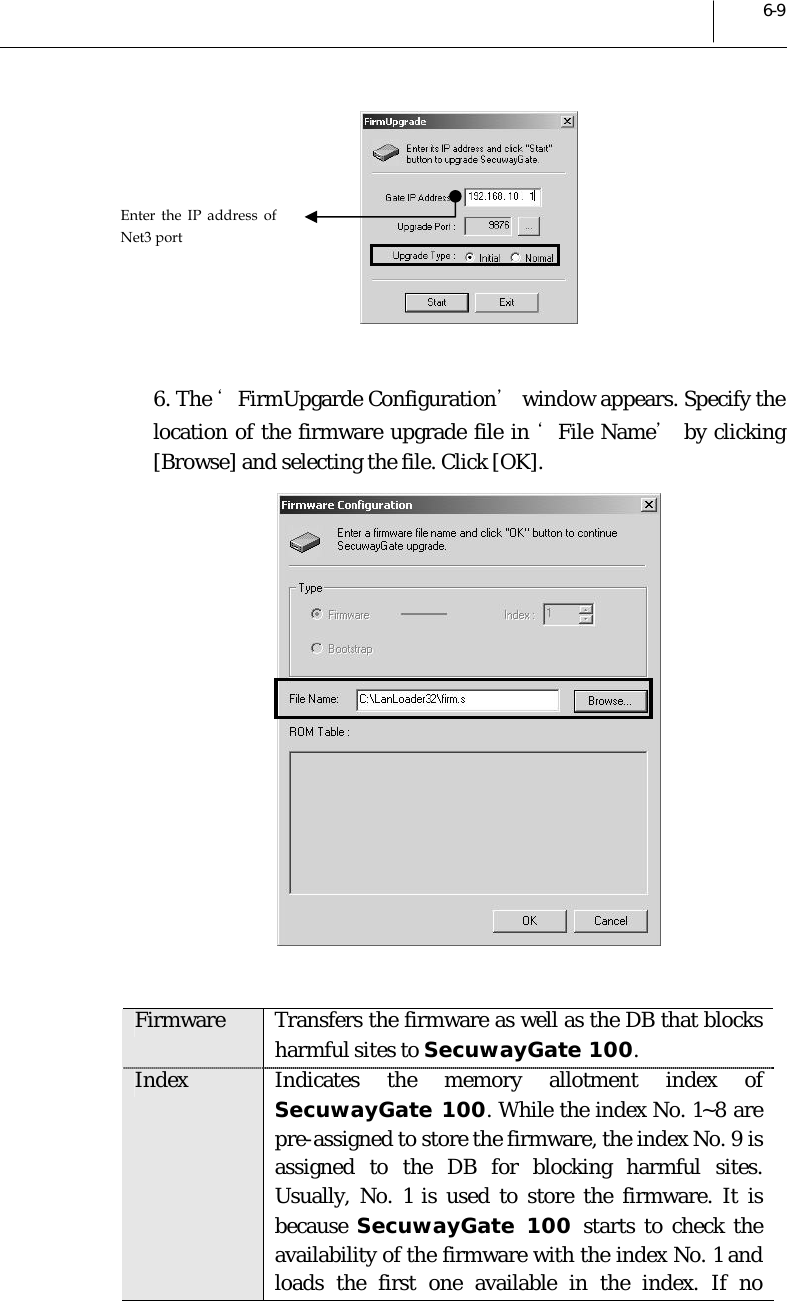  6-9   6. The ‘FirmUpgarde Configuration’ window appears. Specify the location of the firmware upgrade file in ‘File Name’ by clicking [Browse] and selecting the file. Click [OK].   Firmware  Transfers the firmware as well as the DB that blocks harmful sites to SecuwayGate 100. Index  Indicates the memory allotment index of  SecuwayGate 100. While the index No. 1~8 are pre-assigned to store the firmware, the index No. 9 is assigned to the DB for blocking harmful sites. Usually, No. 1 is used to store the firmware. It is because  SecuwayGate 100 starts to check the availability of the firmware with the index No. 1 and loads the first one available in the index. If no Enter the IP address of Net3 port 