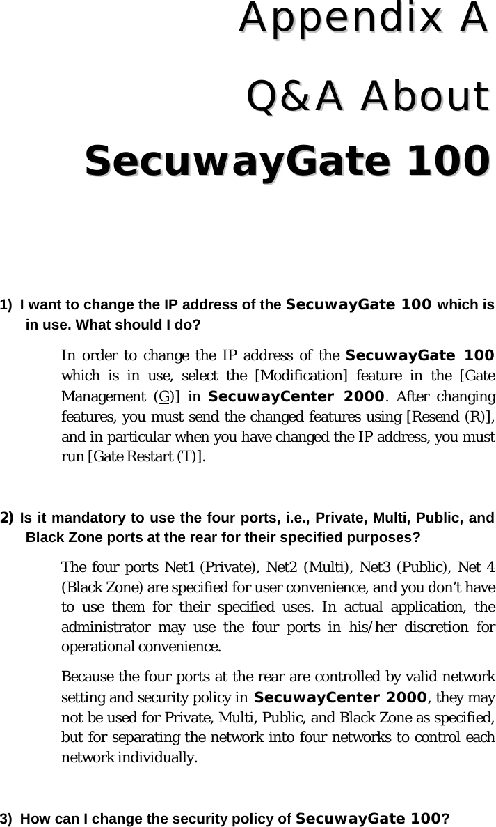 CChhaapptteerr  77  QQ&amp;&amp;AA  AAbboouutt  SSeeccuuwwaayyGGaattee  110000   1)  I want to change the IP address of the SecuwayGate 100 which is in use. What should I do?  In order to change the IP address of the SecuwayGate 100 which is in use, select the [Modification] feature in the [Gate Management (G)] in SecuwayCenter 2000. After changing features, you must send the changed features using [Resend (R)], and in particular when you have changed the IP address, you must run [Gate Restart (T)].   2) Is it mandatory to use the four ports, i.e., Private, Multi, Public, and Black Zone ports at the rear for their specified purposes?  The four ports Net1 (Private), Net2 (Multi), Net3 (Public), Net 4 (Black Zone) are specified for user convenience, and you don’t have to use them for their specified uses. In actual application, the administrator may use the four ports in his/her discretion for operational convenience. Because the four ports at the rear are controlled by valid network setting and security policy in SecuwayCenter 2000, they may not be used for Private, Multi, Public, and Black Zone as specified, but for separating the network into four networks to control each network individually.      3)  How can I change the security policy of SecuwayGate 100?  AAppppeennddiixx  AA QQ&amp;&amp;AA  AAbboouutt SSeeccuuwwaayyGGaattee  110000 