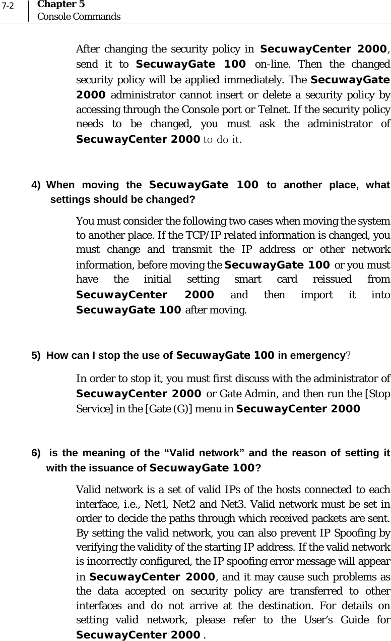  7-2 Chapter 5 Console Commands After changing the security policy in SecuwayCenter 2000, send it to SecuwayGate 100 on-line. Then the changed security policy will be applied immediately. The SecuwayGate 2000 administrator cannot insert or delete a security policy by accessing through the Console port or Telnet. If the security policy needs to be changed, you must ask the administrator of SecuwayCenter 2000 to do it.   4) When moving the SecuwayGate 100 to another place, what settings should be changed?  You must consider the following two cases when moving the system to another place. If the TCP/IP related information is changed, you must change and transmit the IP address or other network information, before moving the SecuwayGate 100 or you must have the initial setting smart card reissued from SecuwayCenter 2000 and then import it into SecuwayGate 100 after moving.   5)  How can I stop the use of SecuwayGate 100 in emergency? In order to stop it, you must first discuss with the administrator of SecuwayCenter 2000 or Gate Admin, and then run the [Stop Service] in the [Gate (G)] menu in SecuwayCenter 2000  6)  is the meaning of the “Valid network” and the reason of setting it with the issuance of SecuwayGate 100? Valid network is a set of valid IPs of the hosts connected to each interface, i.e., Net1, Net2 and Net3. Valid network must be set in order to decide the paths through which received packets are sent. By setting the valid network, you can also prevent IP Spoofing by verifying the validity of the starting IP address. If the valid network is incorrectly configured, the IP spoofing error message will appear in SecuwayCenter 2000, and it may cause such problems as the data accepted on security policy are transferred to other interfaces and do not arrive at the destination. For details on setting valid network, please refer to the User’s Guide for SecuwayCenter 2000 . 