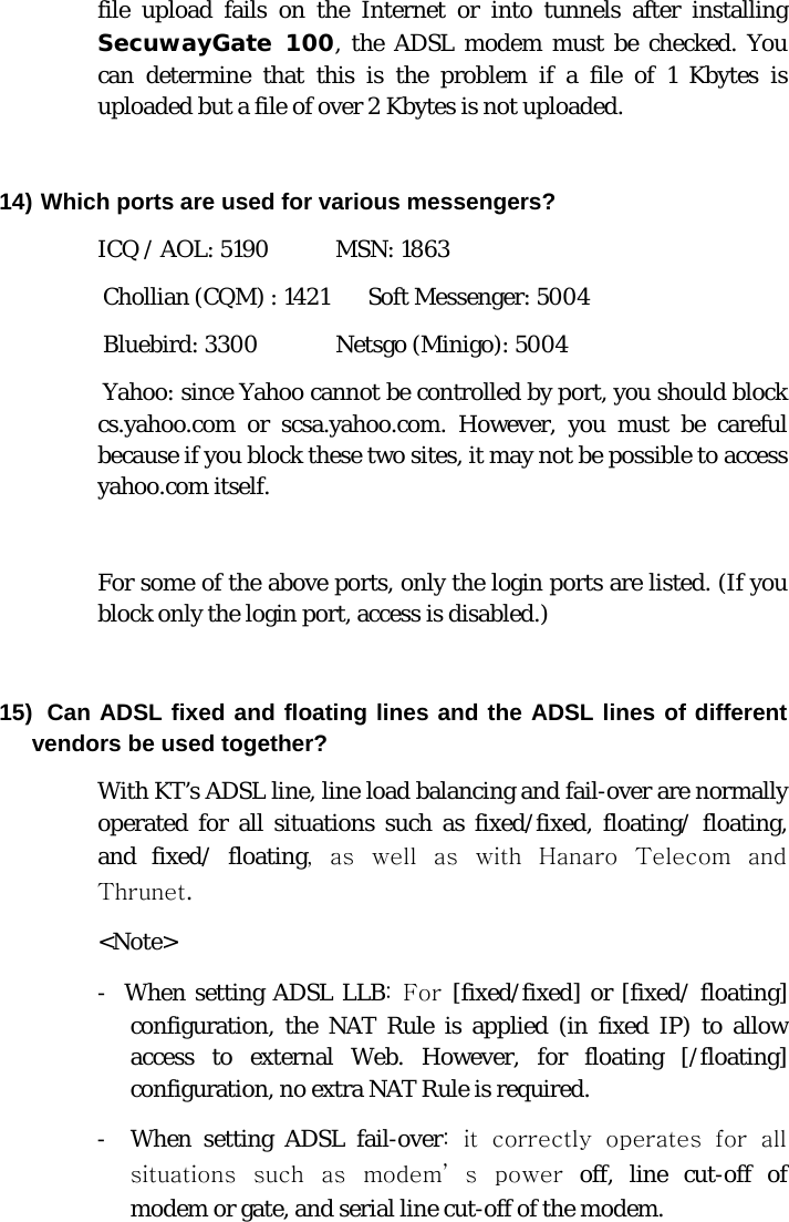  file upload fails on the Internet or into tunnels after installing SecuwayGate 100, the ADSL modem must be checked. You can determine that this is the problem if a file of 1 Kbytes is uploaded but a file of over 2 Kbytes is not uploaded.  14) Which ports are used for various messengers? ICQ / AOL: 5190            MSN: 1863  Chollian (CQM) : 1421       Soft Messenger: 5004  Bluebird: 3300              Netsgo (Minigo): 5004  Yahoo: since Yahoo cannot be controlled by port, you should block           cs.yahoo.com or scsa.yahoo.com. However, you must be careful because if you block these two sites, it may not be possible to access yahoo.com itself.   For some of the above ports, only the login ports are listed. (If you block only the login port, access is disabled.)  15)  Can ADSL fixed and floating lines and the ADSL lines of different vendors be used together?  With KT’s ADSL line, line load balancing and fail-over are normally operated for all situations such as fixed/fixed, floating/ floating, and fixed/ floating, as well as with Hanaro Telecom and Thrunet. &lt;Note&gt; -  When setting ADSL LLB:  For  [fixed/fixed] or [fixed/ floating] configuration, the NAT Rule is applied (in fixed IP) to allow access to external Web. However, for floating [/floating] configuration, no extra NAT Rule is required. -  When setting ADSL fail-over:  it  correctly  operates  for  all situations  such  as  modem’ s  power off, line cut-off of modem or gate, and serial line cut-off of the modem.  