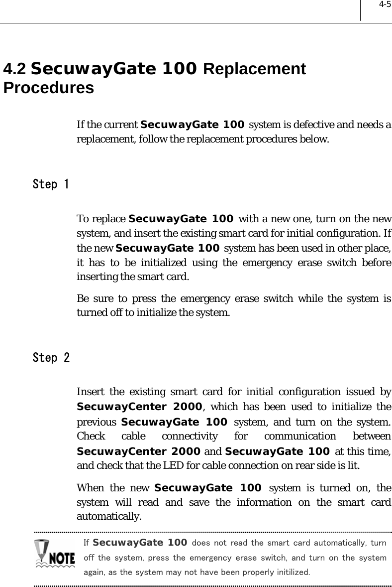  4-5 4.2 SecuwayGate 100 Replacement Procedures  If the current SecuwayGate 100 system is defective and needs a replacement, follow the replacement procedures below.   Step 1 To replace SecuwayGate 100 with a new one, turn on the new system, and insert the existing smart card for initial configuration. If the new SecuwayGate 100 system has been used in other place, it has to be initialized using the emergency erase switch before inserting the smart card.  Be sure to press the emergency erase switch while the system is turned off to initialize the system.   Step 2 Insert the existing smart card for initial configuration issued by SecuwayCenter 2000, which has been used to initialize the previous  SecuwayGate 100 system, and turn on the system. Check cable connectivity for communication between SecuwayCenter 2000 and SecuwayGate 100 at this time, and check that the LED for cable connection on rear side is lit.  When the new SecuwayGate 100 system is turned on, the system will read and save the information on the smart card automatically.  If SecuwayGate 100 does not read the smart card automatically, turn off the system, press the emergency erase switch,  and  turn  on  the  system again, as the system may not have been properly initilized.  