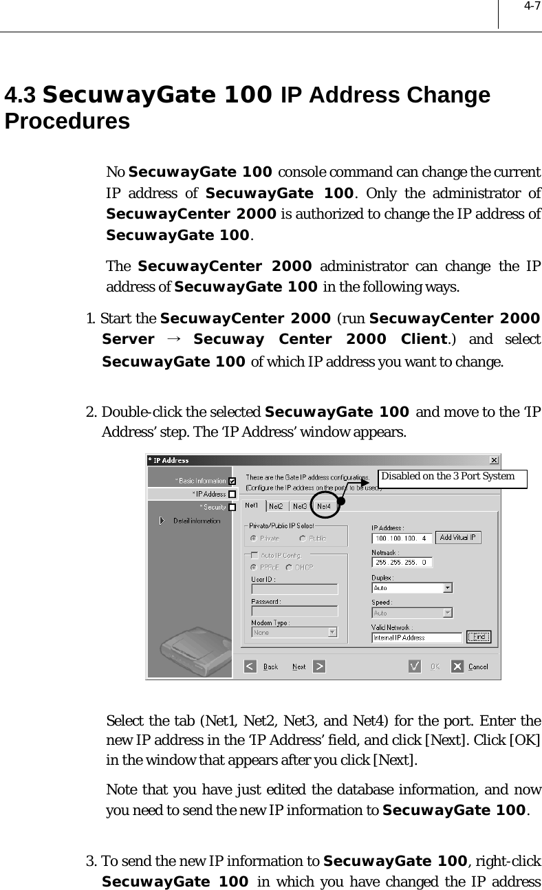  4-7 4.3 SecuwayGate 100 IP Address Change Procedures No SecuwayGate 100 console command can change the current IP address of SecuwayGate 100. Only the administrator of SecuwayCenter 2000 is authorized to change the IP address of SecuwayGate 100. The  SecuwayCenter 2000 administrator can change the IP address of SecuwayGate 100 in the following ways.  1. Start the SecuwayCenter 2000 (run SecuwayCenter 2000 Server → Secuway Center 2000 Client.) and select SecuwayGate 100 of which IP address you want to change.    2. Double-click the selected SecuwayGate 100 and move to the ‘IP Address’ step. The ‘IP Address’ window appears.   Select the tab (Net1, Net2, Net3, and Net4) for the port. Enter the new IP address in the ‘IP Address’ field, and click [Next]. Click [OK] in the window that appears after you click [Next].  Note that you have just edited the database information, and now you need to send the new IP information to SecuwayGate 100.   3. To send the new IP information to SecuwayGate 100, right-click SecuwayGate 100 in which you have changed the IP address  Disabled on the 3 Port System 