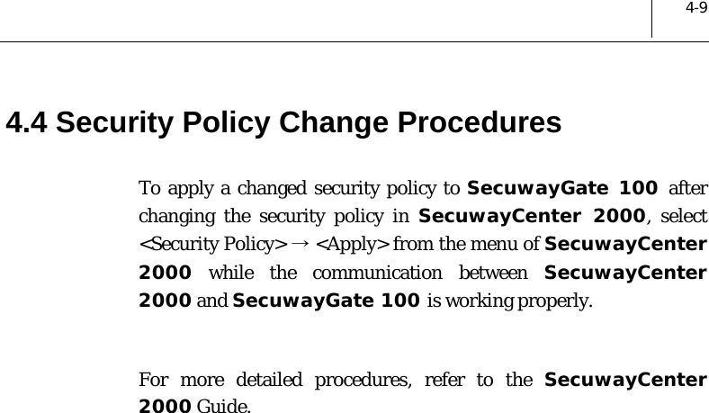  4-9 4.4 Security Policy Change Procedures To apply a changed security policy to SecuwayGate 100 after changing the security policy in SecuwayCenter 2000, select &lt;Security Policy&gt; → &lt;Apply&gt; from the menu of SecuwayCenter 2000 while the communication between SecuwayCenter 2000 and SecuwayGate 100 is working properly.   For more detailed procedures, refer to the SecuwayCenter 2000 Guide.  