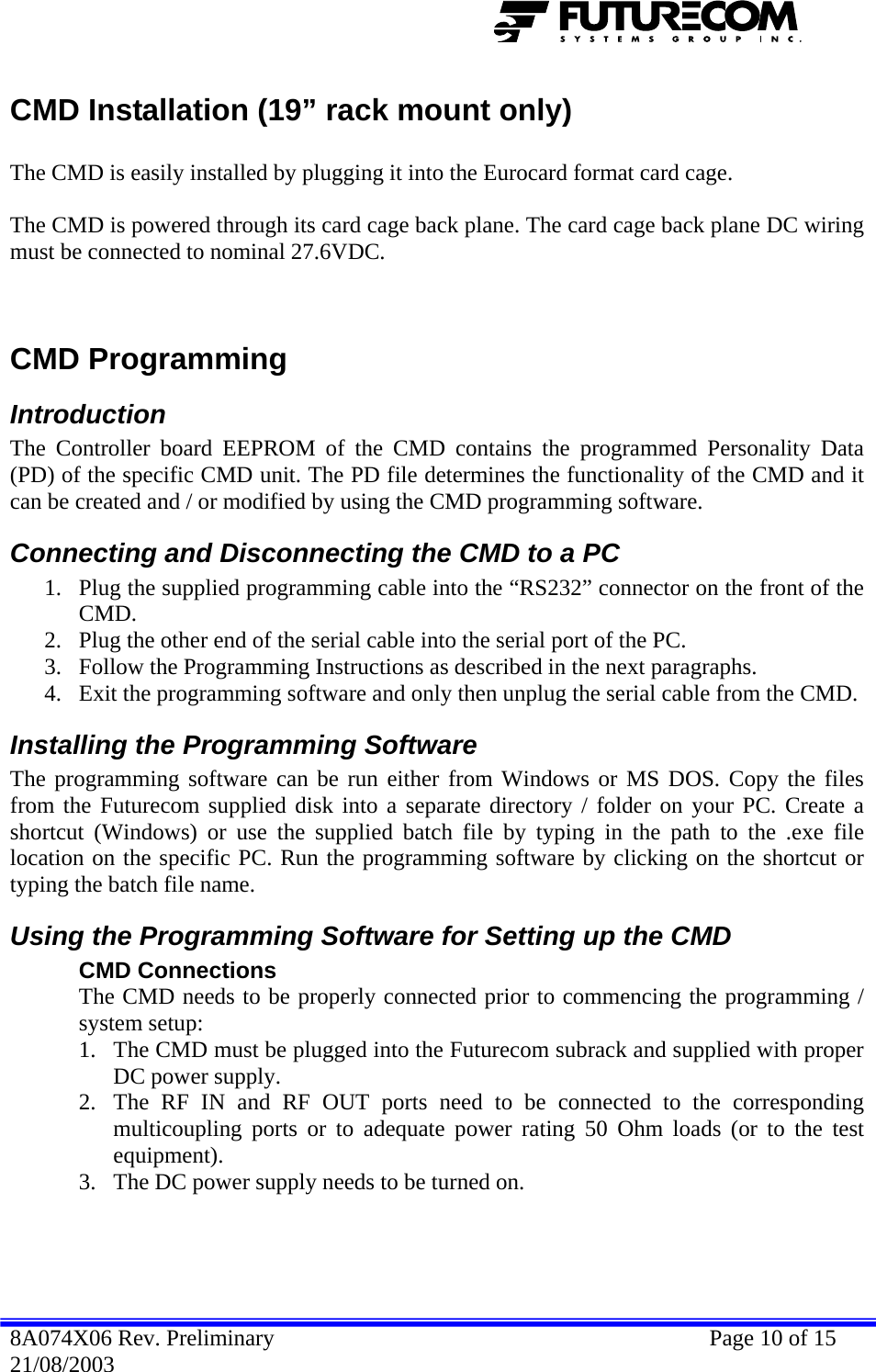  CMD Installation (19” rack mount only)  The CMD is easily installed by plugging it into the Eurocard format card cage.  The CMD is powered through its card cage back plane. The card cage back plane DC wiring must be connected to nominal 27.6VDC.   Slave Shelf Slave CMDs  CMD Programming Introduction The Controller board EEPROM of the CMD contains the programmed Personality Data (PD) of the specific CMD unit. The PD file determines the functionality of the CMD and it can be created and / or modified by using the CMD programming software. Connecting and Disconnecting the CMD to a PC 1. Plug the supplied programming cable into the “RS232” connector on the front of the CMD. 2. Plug the other end of the serial cable into the serial port of the PC. 3. Follow the Programming Instructions as described in the next paragraphs. 4. Exit the programming software and only then unplug the serial cable from the CMD. Installing the Programming Software The programming software can be run either from Windows or MS DOS. Copy the files from the Futurecom supplied disk into a separate directory / folder on your PC. Create a shortcut (Windows) or use the supplied batch file by typing in the path to the .exe file location on the specific PC. Run the programming software by clicking on the shortcut or typing the batch file name. Using the Programming Software for Setting up the CMD CMD Connections The CMD needs to be properly connected prior to commencing the programming / system setup: 1. The CMD must be plugged into the Futurecom subrack and supplied with proper DC power supply. 2. The RF IN and RF OUT ports need to be connected to the corresponding multicoupling ports or to adequate power rating 50 Ohm loads (or to the test equipment). 3. The DC power supply needs to be turned on. 8A074X06 Rev. Preliminary    Page 10 of 15 21/08/2003 