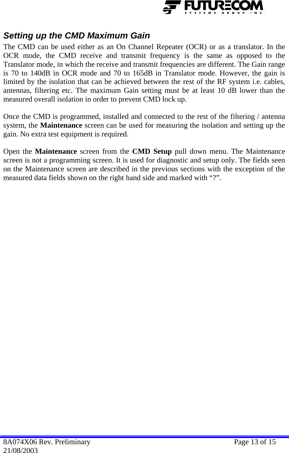  Setting up the CMD Maximum Gain The CMD can be used either as an On Channel Repeater (OCR) or as a translator. In the OCR mode, the CMD receive and transmit frequency is the same as opposed to the Translator mode, in which the receive and transmit frequencies are different. The Gain range is 70 to 140dB in OCR mode and 70 to 165dB in Translator mode. However, the gain is limited by the isolation that can be achieved between the rest of the RF system i.e. cables, antennas, filtering etc. The maximum Gain setting must be at least 10 dB lower than the measured overall isolation in order to prevent CMD lock up.   Once the CMD is programmed, installed and connected to the rest of the filtering / antenna system, the Maintenance screen can be used for measuring the isolation and setting up the gain. No extra test equipment is required.  Open the Maintenance screen from the CMD Setup pull down menu. The Maintenance screen is not a programming screen. It is used for diagnostic and setup only. The fields seen on the Maintenance screen are described in the previous sections with the exception of the measured data fields shown on the right hand side and marked with “?”.  8A074X06 Rev. Preliminary    Page 13 of 15 21/08/2003 