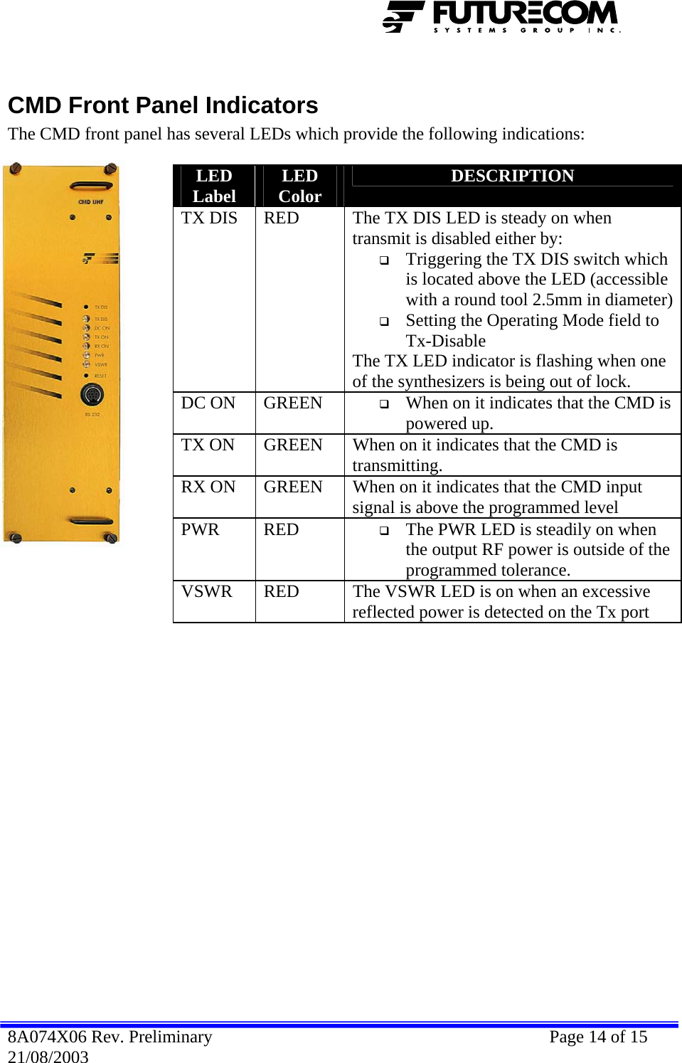   CMD Front Panel Indicators The CMD front panel has several LEDs which provide the following indications:  LED Label  LED Color  DESCRIPTION TX DIS  RED  The TX DIS LED is steady on when transmit is disabled either by:  Triggering the TX DIS switch which is located above the LED (accessible with a round tool 2.5mm in diameter) Setting the Operating Mode field to Tx-Disable  The TX LED indicator is flashing when one of the synthesizers is being out of lock. DC ON  GREEN   When on it indicates that the CMD is powered up. TX ON  GREEN  When on it indicates that the CMD is transmitting. RX ON  GREEN  When on it indicates that the CMD input signal is above the programmed level PWR RED   The PWR LED is steadily on when the output RF power is outside of the programmed tolerance. VSWR  RED  The VSWR LED is on when an excessive reflected power is detected on the Tx port  8A074X06 Rev. Preliminary    Page 14 of 15 21/08/2003 