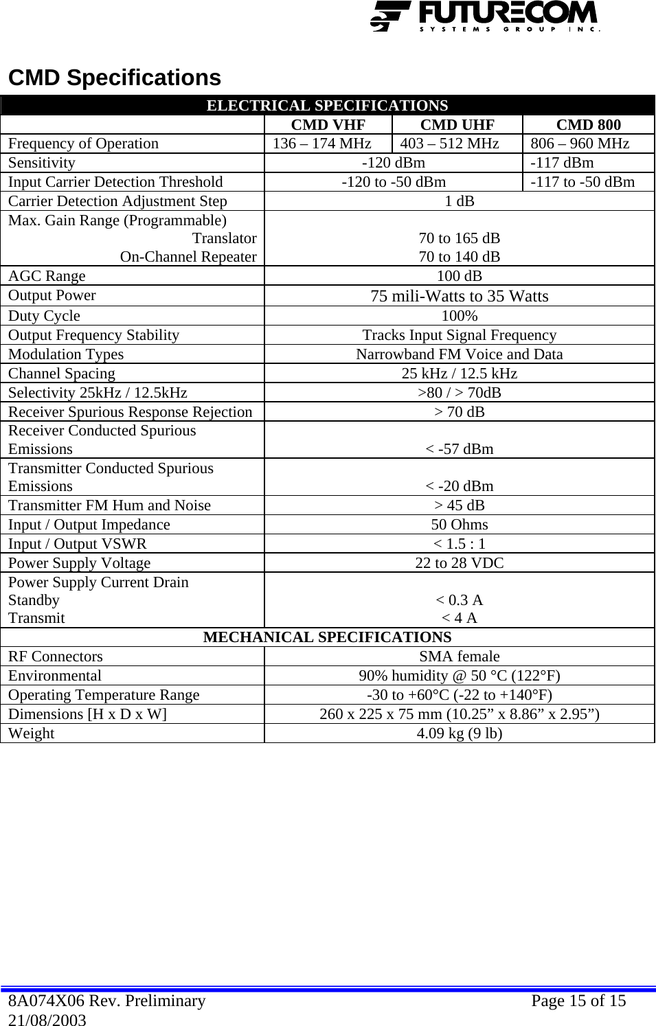  CMD Specifications ELECTRICAL SPECIFICATIONS  CMD VHF  CMD UHF  CMD 800 Frequency of Operation  136 – 174 MHz  403 – 512 MHz  806 – 960 MHz Sensitivity  -120 dBm  -117 dBm Input Carrier Detection Threshold  -120 to -50 dBm  -117 to -50 dBm Carrier Detection Adjustment Step  1 dB Max. Gain Range (Programmable) Translator On-Channel Repeater 70 to 165 dB 70 to 140 dB AGC Range  100 dB Output Power  75 mili-Watts to 35 Watts Duty Cycle  100% Output Frequency Stability  Tracks Input Signal Frequency Modulation Types  Narrowband FM Voice and Data Channel Spacing  25 kHz / 12.5 kHz Selectivity 25kHz / 12.5kHz  &gt;80 / &gt; 70dB Receiver Spurious Response Rejection  &gt; 70 dB Receiver Conducted Spurious Emissions   &lt; -57 dBm Transmitter Conducted Spurious Emissions   &lt; -20 dBm Transmitter FM Hum and Noise  &gt; 45 dB Input / Output Impedance  50 Ohms Input / Output VSWR  &lt; 1.5 : 1 Power Supply Voltage  22 to 28 VDC Power Supply Current Drain  Standby Transmit  &lt; 0.3 A &lt; 4 A MECHANICAL SPECIFICATIONS RF Connectors  SMA female Environmental  90% humidity @ 50 °C (122°F) Operating Temperature Range  -30 to +60°C (-22 to +140°F) Dimensions [H x D x W]  260 x 225 x 75 mm (10.25” x 8.86” x 2.95”) Weight  4.09 kg (9 lb)  8A074X06 Rev. Preliminary    Page 15 of 15 21/08/2003 