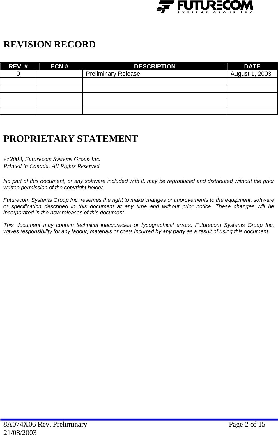    REVISION RECORD  REV  #  ECN #  DESCRIPTION  DATE 0    Preliminary Release  August 1, 2003                                 PROPRIETARY STATEMENT  © 2003, Futurecom Systems Group Inc. Printed in Canada. All Rights Reserved  No part of this document, or any software included with it, may be reproduced and distributed without the prior written permission of the copyright holder.  Futurecom Systems Group Inc. reserves the right to make changes or improvements to the equipment, software or specification described in this document at any time and without prior notice. These changes will be incorporated in the new releases of this document.  This document may contain technical inaccuracies or typographical errors. Futurecom Systems Group Inc. waves responsibility for any labour, materials or costs incurred by any party as a result of using this document.              8A074X06 Rev. Preliminary    Page 2 of 15 21/08/2003 