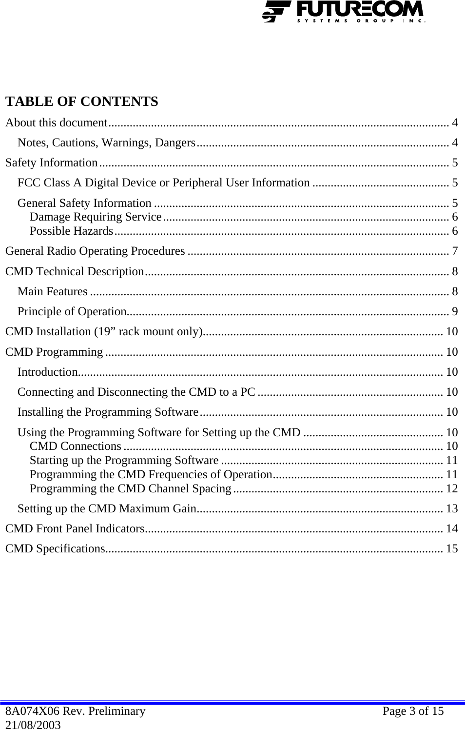      TABLE OF CONTENTS About this document................................................................................................................ 4 Notes, Cautions, Warnings, Dangers................................................................................... 4 Safety Information................................................................................................................... 5 FCC Class A Digital Device or Peripheral User Information ............................................. 5 General Safety Information ................................................................................................. 5 Damage Requiring Service.............................................................................................. 6 Possible Hazards.............................................................................................................. 6 General Radio Operating Procedures ...................................................................................... 7 CMD Technical Description.................................................................................................... 8 Main Features ...................................................................................................................... 8 Principle of Operation.......................................................................................................... 9 CMD Installation (19” rack mount only)............................................................................... 10 CMD Programming ............................................................................................................... 10 Introduction........................................................................................................................ 10 Connecting and Disconnecting the CMD to a PC ............................................................. 10 Installing the Programming Software................................................................................ 10 Using the Programming Software for Setting up the CMD .............................................. 10 CMD Connections ......................................................................................................... 10 Starting up the Programming Software ......................................................................... 11 Programming the CMD Frequencies of Operation........................................................ 11 Programming the CMD Channel Spacing..................................................................... 12 Setting up the CMD Maximum Gain................................................................................. 13 CMD Front Panel Indicators.................................................................................................. 14 CMD Specifications............................................................................................................... 15   8A074X06 Rev. Preliminary    Page 3 of 15 21/08/2003 